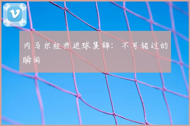 内马尔经典进球集锦：不可错过的瞬间