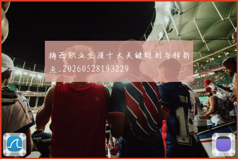 梅西职业生涯十大关键时刻与转折点_20260528193229