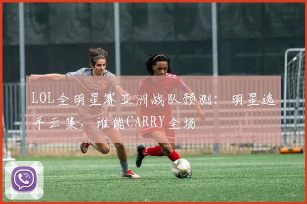 LOL全明星赛亚洲战队预测：明星选手云集，谁能CARRY全场