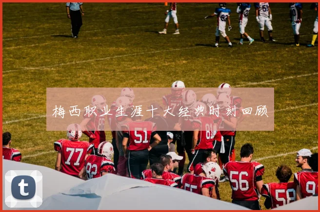 梅西职业生涯十大经典时刻回顾