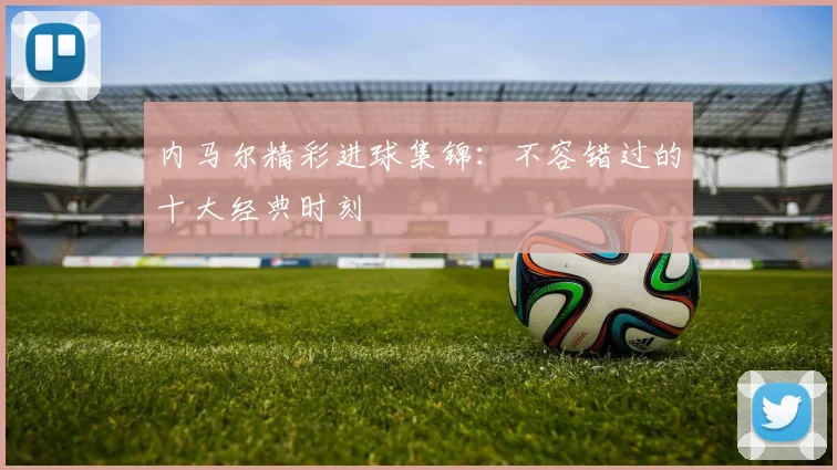 内马尔精彩进球集锦：不容错过的十大经典时刻