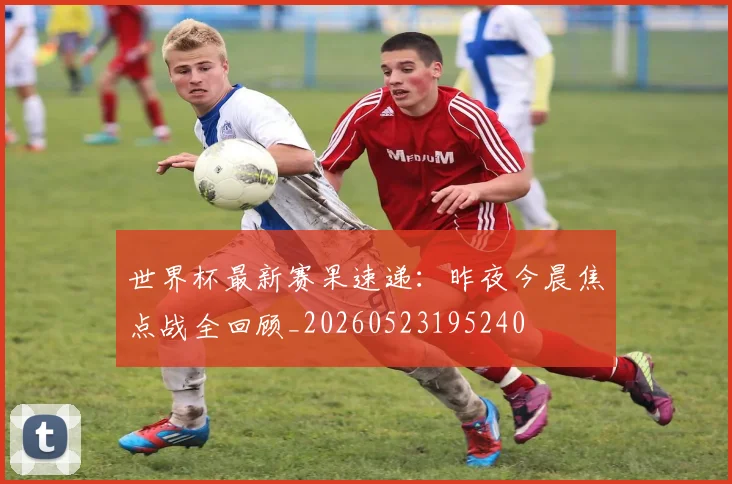 世界杯最新赛果速递：昨夜今晨焦点战全回顾_20260523195240