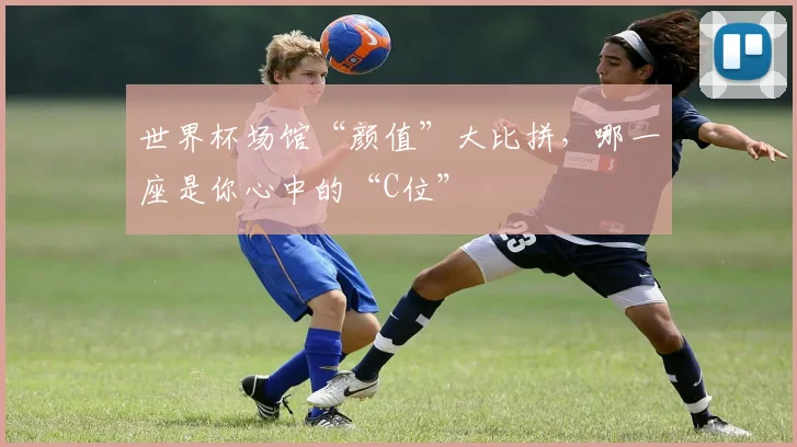 世界杯场馆“颜值”大比拼,哪一座是你心中的“C位”