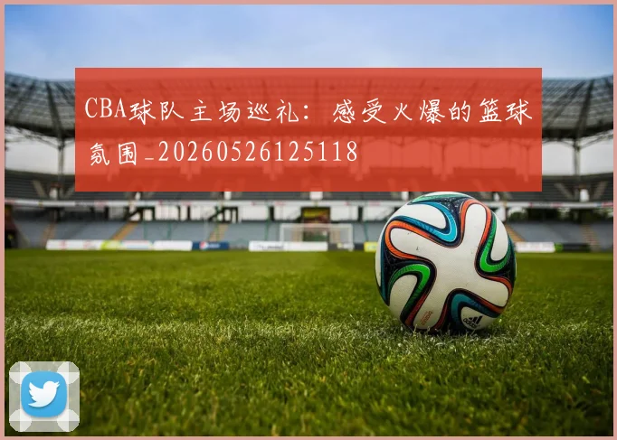 CBA球队主场巡礼：感受火爆的篮球氛围_20260526125118