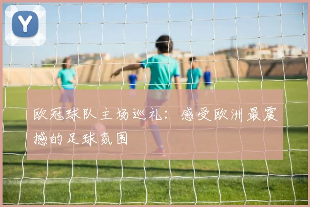 欧冠球队主场巡礼:感受欧洲最震撼的足球氛围