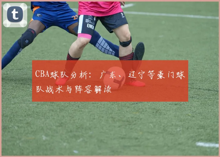 CBA球队分析:广东、辽宁等豪门球队战术与阵容解读