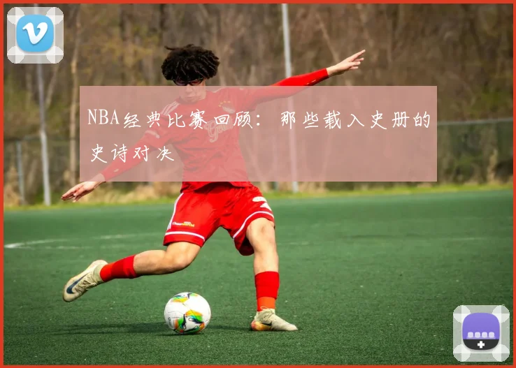 NBA经典比赛回顾：那些载入史册的史诗对决
