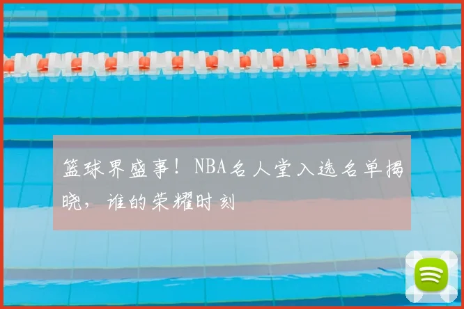 篮球界盛事！NBA名人堂入选名单揭晓，谁的荣耀时刻