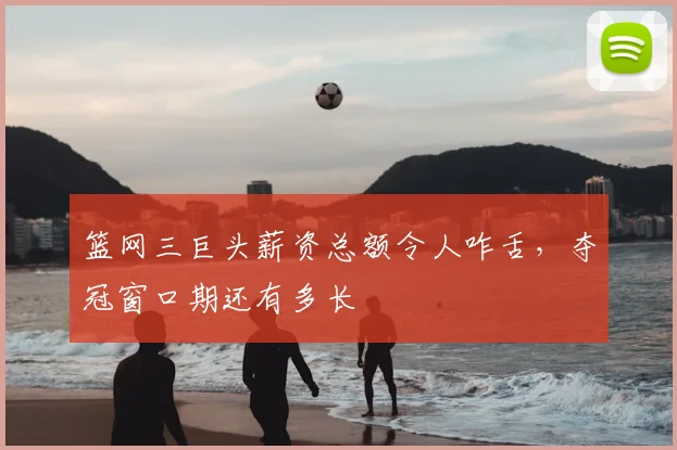 篮网三巨头薪资总额令人咋舌,夺冠窗口期还有多长
