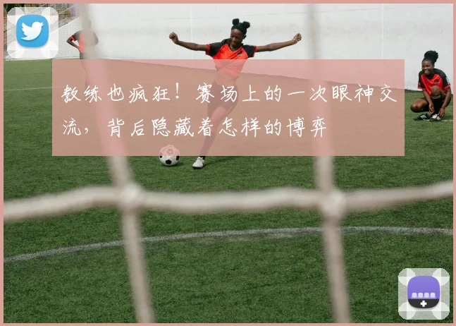 教练也疯狂！赛场上的一次眼神交流，背后隐藏着怎样的博弈