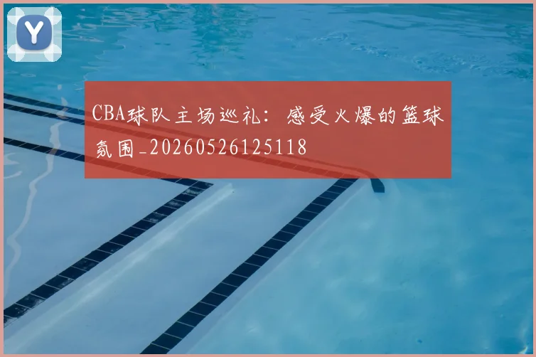CBA球队主场巡礼:感受火爆的篮球氛围_20260526125118