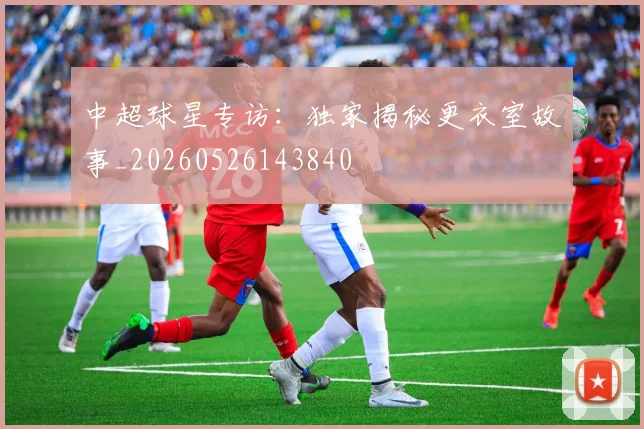 中超球星专访:独家揭秘更衣室故事_20260526143840