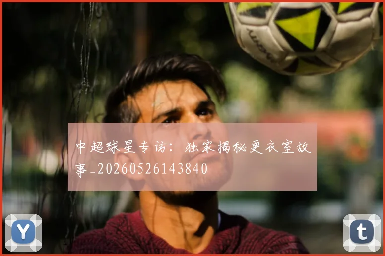 中超球星专访:独家揭秘更衣室故事_20260526143840