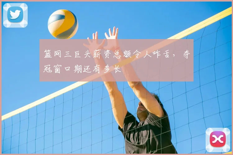 篮网三巨头薪资总额令人咋舌,夺冠窗口期还有多长
