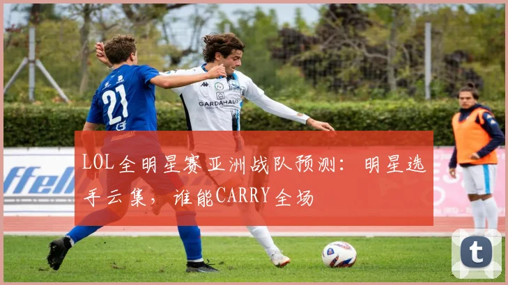 LOL全明星赛亚洲战队预测：明星选手云集，谁能CARRY全场