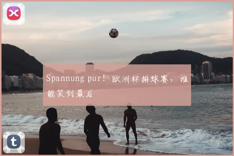 Spannung pur！欧洲杯排球赛，谁能笑到最后