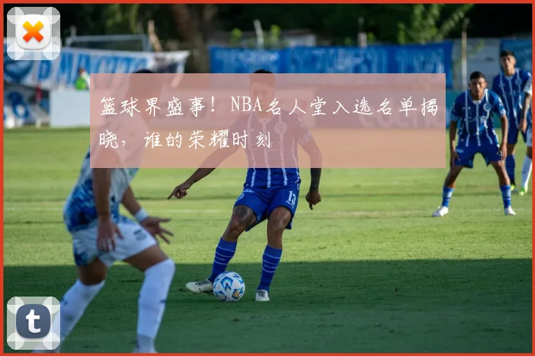 篮球界盛事！NBA名人堂入选名单揭晓，谁的荣耀时刻